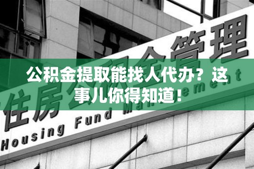 武平公积金提取能找人代办？这事儿你得知道！