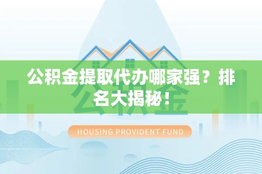 武平公积金提取代办哪家强？排名大揭秘！