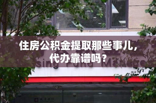 武平住房公积金提取那些事儿，代办靠谱吗？