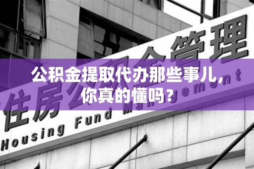武平公积金提取代办那些事儿，你真的懂吗？