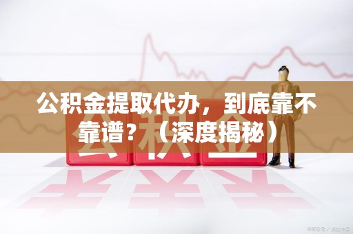 武平公积金提取代办,到底靠不靠谱?(深度揭秘) 武平公积金提取代办,到底靠不靠谱?(深度揭秘)