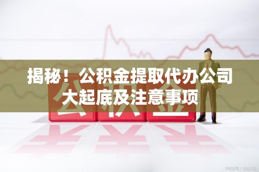 武平揭秘！公积金提取代办公司大起底及注意事项