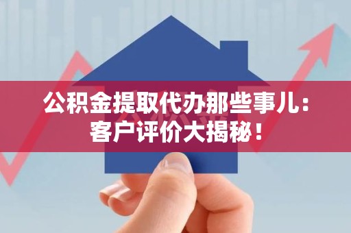 武平公积金提取代办那些事儿：客户评价大揭秘！