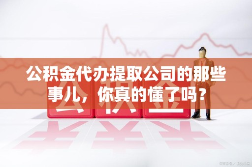 武平公积金代办提取公司的那些事儿，你真的懂了吗？