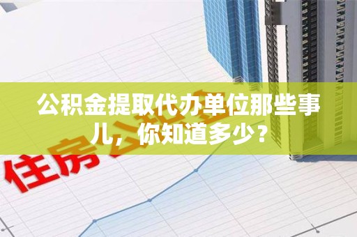 武平公积金提取代办单位那些事儿,你知道多少? 武平公积金提取代办单位那些事儿,你知道多少?