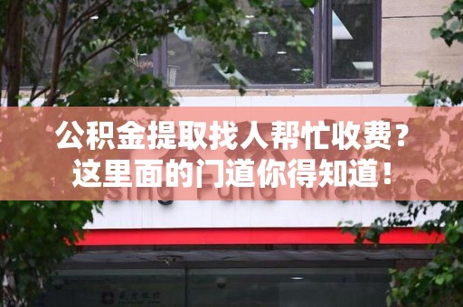 武平公积金提取找人帮忙收费？这里面的门道你得知道！