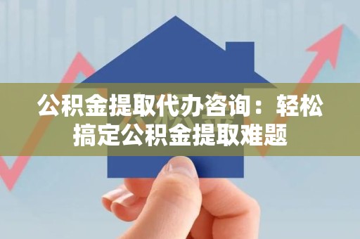 武平公积金提取代办咨询：轻松搞定公积金提取难题