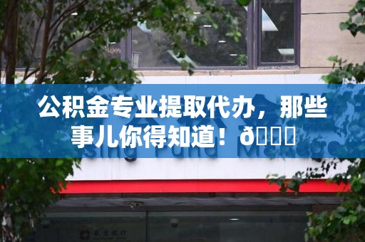 武平公积金专业提取代办，那些事儿你得知道！😎