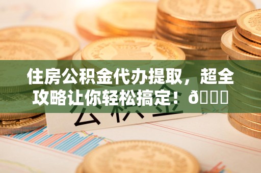 武平住房公积金代办提取，超全攻略让你轻松搞定！😎