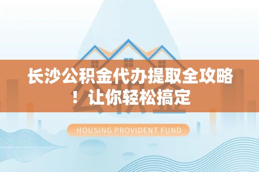 武平长沙公积金代办提取全攻略！让你轻松搞定