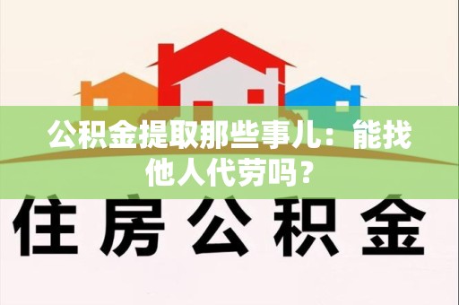 武平公积金提取那些事儿：能找他人代劳吗？