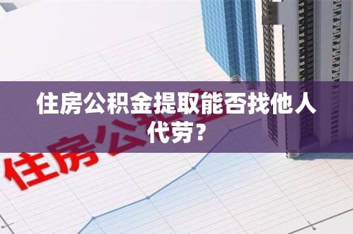武平住房公积金提取能否找他人代劳? 武平住房公积金提取能否找他人代劳?