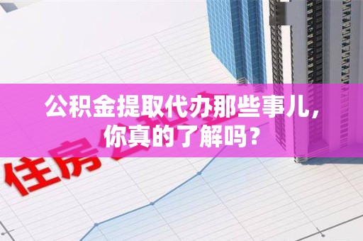 武平公积金提取代办那些事儿，你真的了解吗？